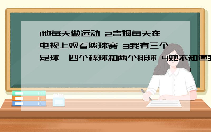 1他每天做运动 2吉姆每天在电视上观看篮球赛 3我有三个足球,四个棒球和两个排球 4她不知道我的名字