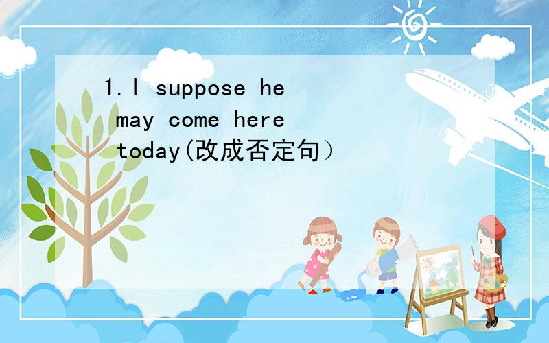 1.I suppose he may come here today(改成否定句）