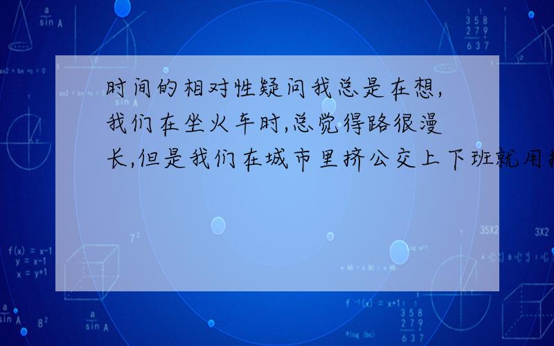 时间的相对性疑问我总是在想,我们在坐火车时,总觉得路很漫长,但是我们在城市里挤公交上下班就用掉三四个小时,同样的时间,为