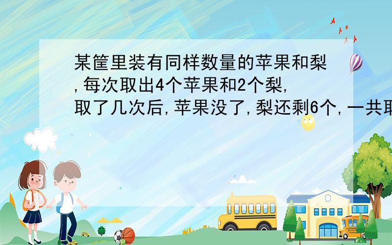 某筐里装有同样数量的苹果和梨,每次取出4个苹果和2个梨,取了几次后,苹果没了,梨还剩6个,一共取了几次?方程