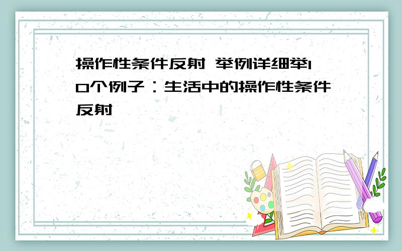 操作性条件反射 举例详细举10个例子：生活中的操作性条件反射