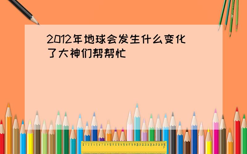 2012年地球会发生什么变化了大神们帮帮忙