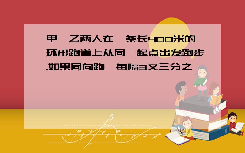 甲、乙两人在一条长400米的环形跑道上从同一起点出发跑步.如果同向跑,每隔3又三分之一