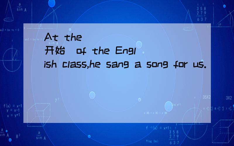 At the_______(开始）of the English class,he sang a song for us.