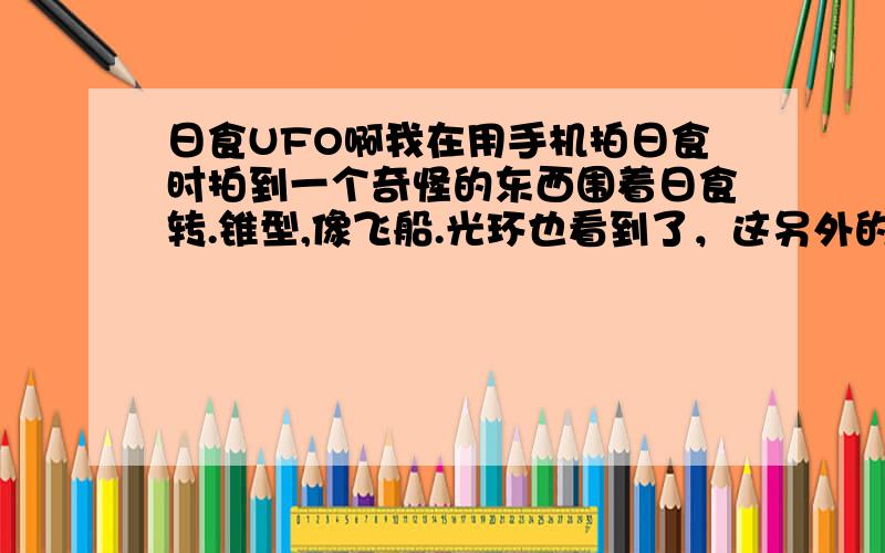 日食UFO啊我在用手机拍日食时拍到一个奇怪的东西围着日食转.锥型,像飞船.光环也看到了，这另外的一个东西，飞来飞去的 锥