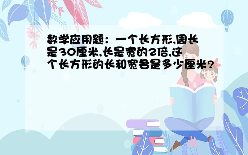 数学应用题：一个长方形,周长是30厘米,长是宽的2倍,这个长方形的长和宽各是多少厘米?