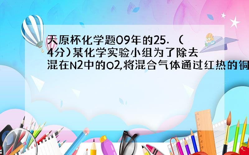 天原杯化学题09年的25．(4分)某化学实验小组为了除去混在N2中的O2,将混合气体通过红热的铜丝网后,发现铜丝网变黑.