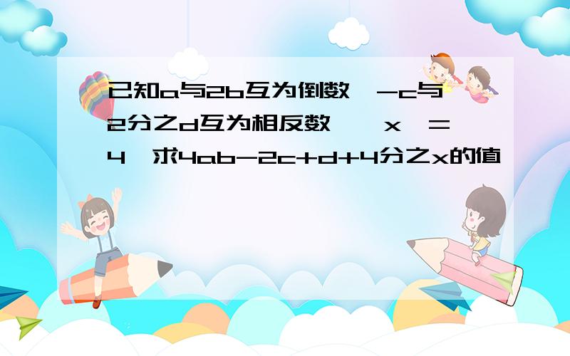 已知a与2b互为倒数,-c与2分之d互为相反数,丨x丨=4,求4ab-2c+d+4分之x的值