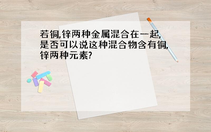 若铜,锌两种金属混合在一起,是否可以说这种混合物含有铜,锌两种元素?