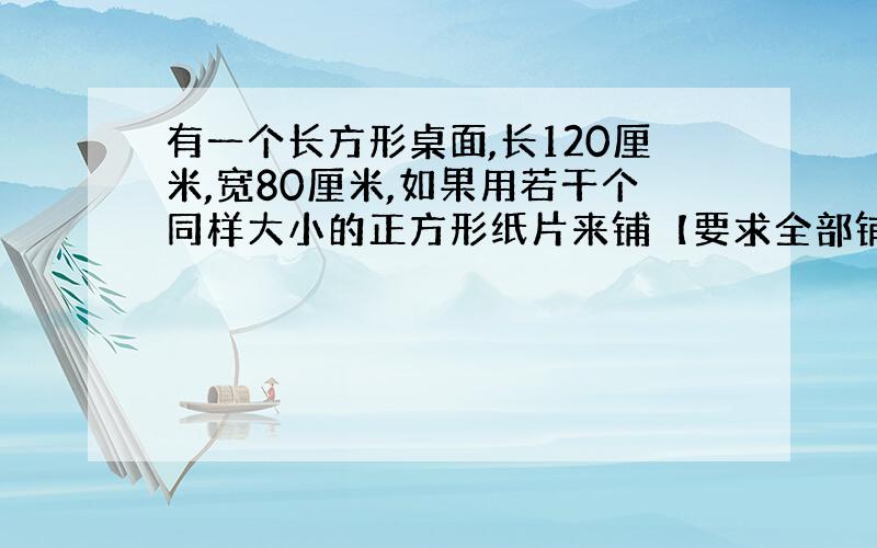 有一个长方形桌面,长120厘米,宽80厘米,如果用若干个同样大小的正方形纸片来铺【要求全部铺满】,