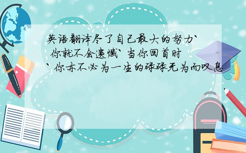 英语翻译尽了自己最大的努力` 你就不会遗憾` 当你回首时` 你亦不必为一生的碌碌无为而叹息