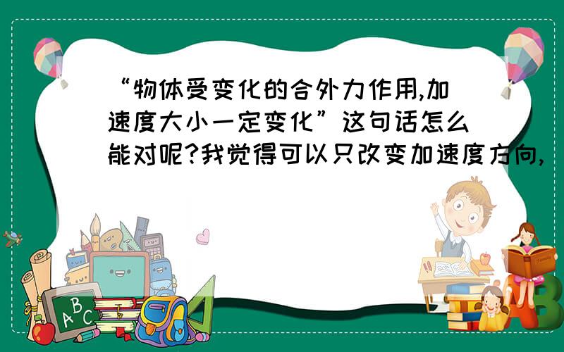 “物体受变化的合外力作用,加速度大小一定变化”这句话怎么能对呢?我觉得可以只改变加速度方向,