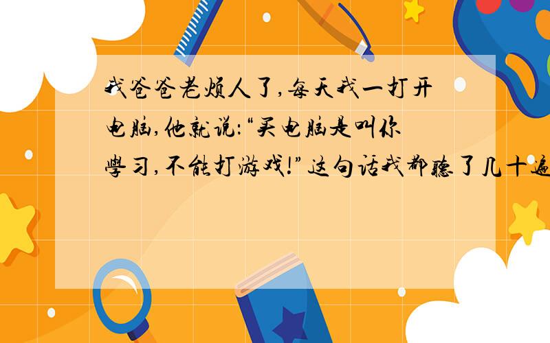 我爸爸老烦人了,每天我一打开电脑,他就说：“买电脑是叫你学习,不能打游戏!”这句话我都听了几十遍了