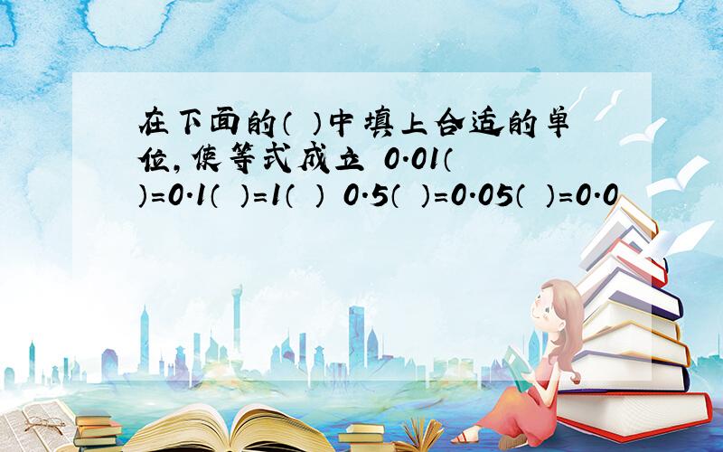 在下面的（ ）中填上合适的单位,使等式成立 0.01（ ）=0.1（ ）=1（ ） 0.5（ ）=0.05（ ）=0.0