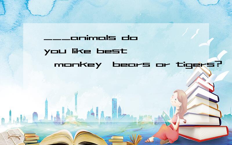 ___animals do you like best ,monkey,bears or tigers?