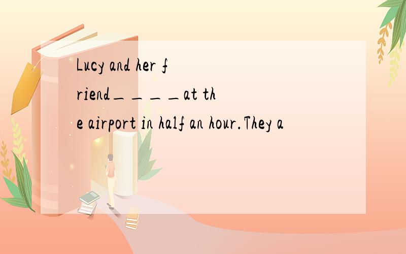 Lucy and her friend____at the airport in half an hour.They a