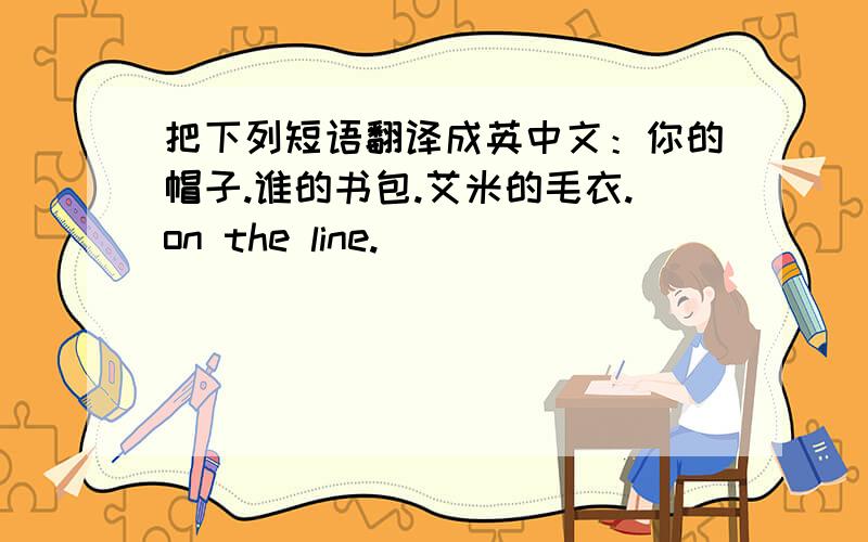 把下列短语翻译成英中文：你的帽子.谁的书包.艾米的毛衣.on the line.