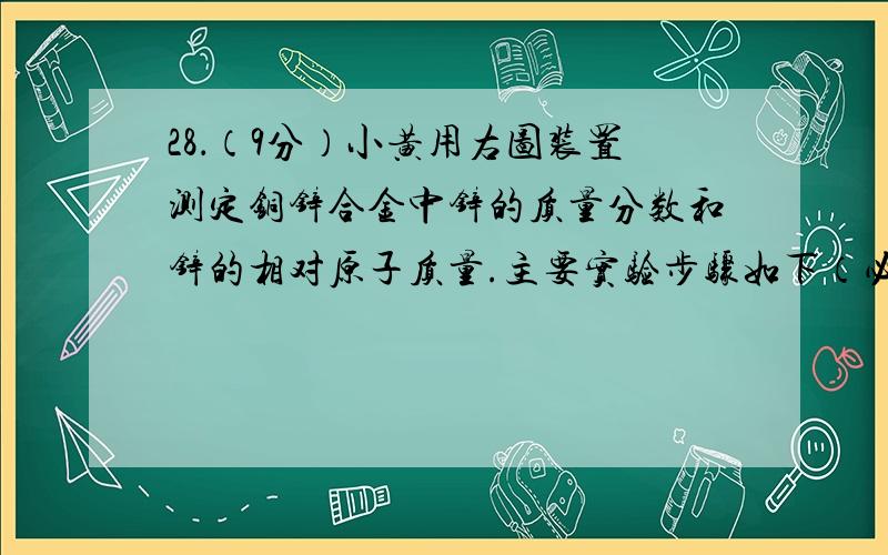 28．（9分）小黄用右图装置测定铜锌合金中锌的质量分数和锌的相对原子质量.主要实验步骤如下（必要的固定装置已略去）：