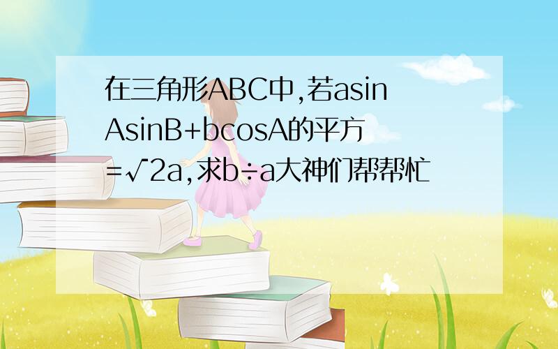 在三角形ABC中,若asinAsinB+bcosA的平方=√2a,求b÷a大神们帮帮忙