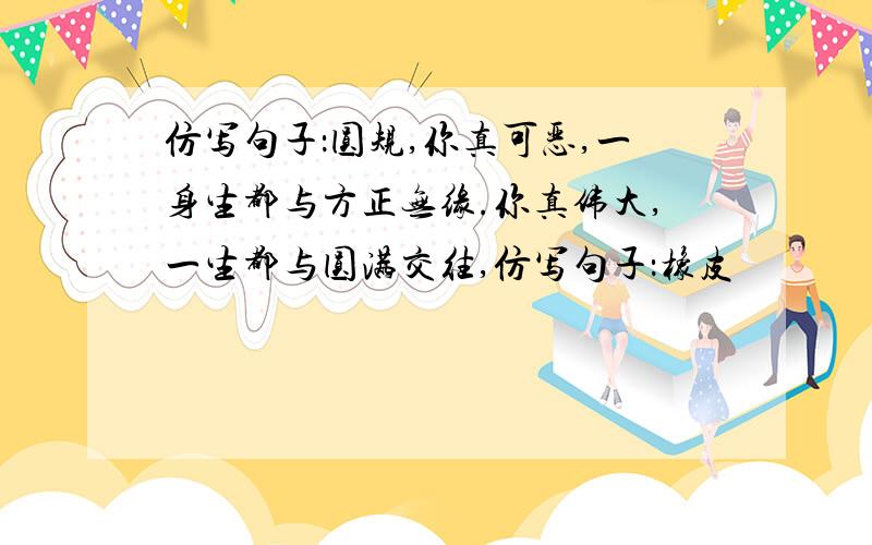 仿写句子：圆规,你真可恶,一身生都与方正无缘.你真伟大,一生都与圆满交往,仿写句子：橡皮