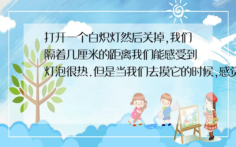 打开一个白炽灯然后关掉,我们隔着几厘米的距离我们能感受到灯泡很热.但是当我们去摸它的时候,感觉不到它很热.这个是什么原因