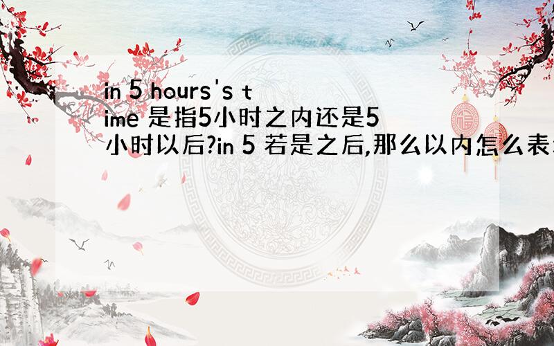 in 5 hours's time 是指5小时之内还是5小时以后?in 5 若是之后,那么以内怎么表示?