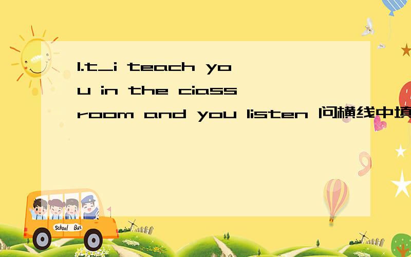 1.t_i teach you in the ciassroom and you listen 问横线中填什么