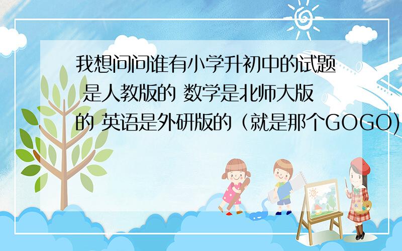 我想问问谁有小学升初中的试题 是人教版的 数学是北师大版的 英语是外研版的（就是那个GOGO)的 一定要有答案 最好是广