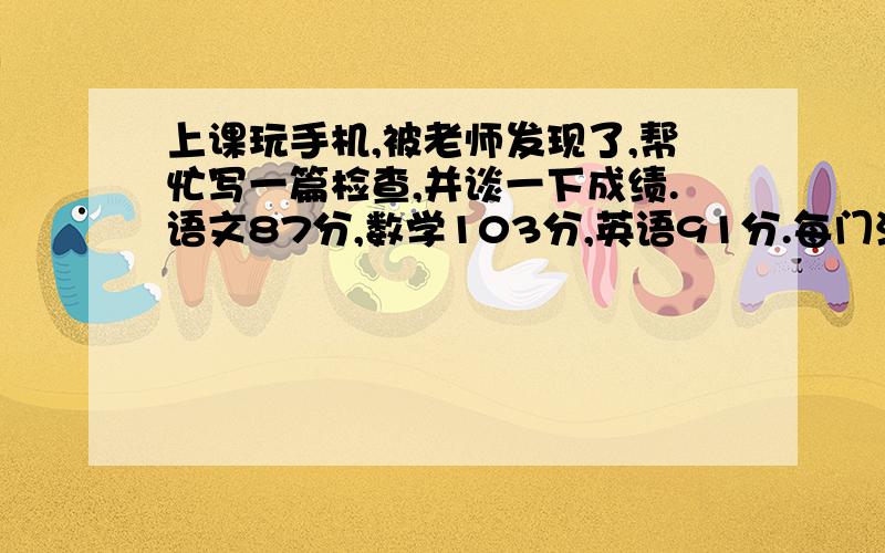 上课玩手机,被老师发现了,帮忙写一篇检查,并谈一下成绩.语文87分,数学103分,英语91分.每门满分120,总分360