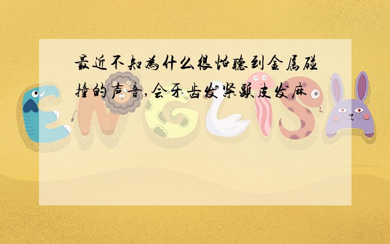 最近不知为什么很怕听到金属碰撞的声音,会牙齿发紧头皮发麻