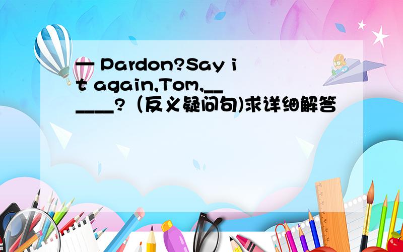 — Pardon?Say it again,Tom,______?（反义疑问句)求详细解答