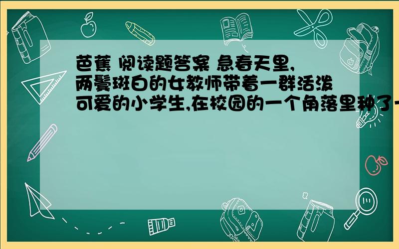 芭蕉 阅读题答案 急春天里,两鬓斑白的女教师带着一群活泼可爱的小学生,在校园的一个角落里种了一棵芭蕉苗. 土地虽说贫瘠,