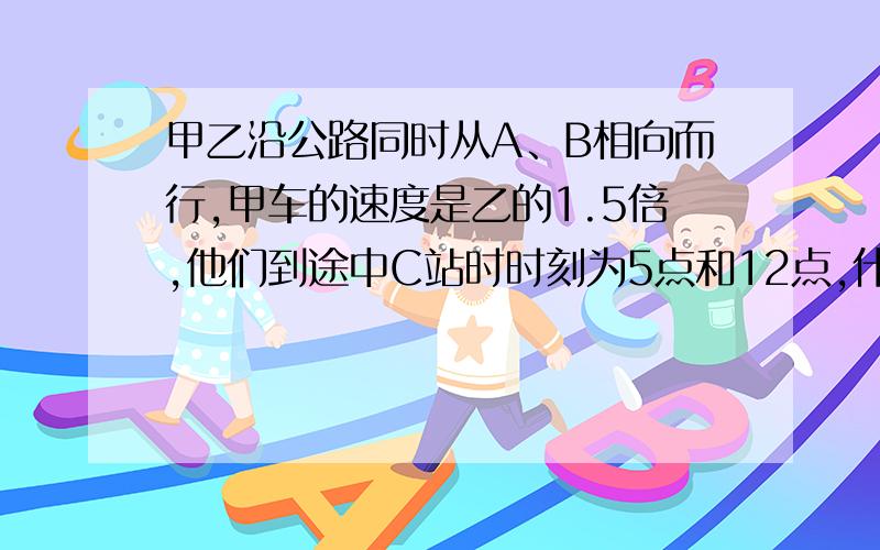 甲乙沿公路同时从A、B相向而行,甲车的速度是乙的1.5倍,他们到途中C站时时刻为5点和12点,什么时候相遇