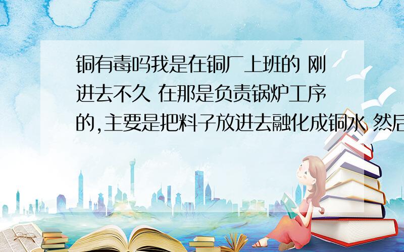 铜有毒吗我是在铜厂上班的 刚进去不久 在那是负责锅炉工序的,主要是把料子放进去融化成铜水 然后再铸成一条大大条的铜条出来