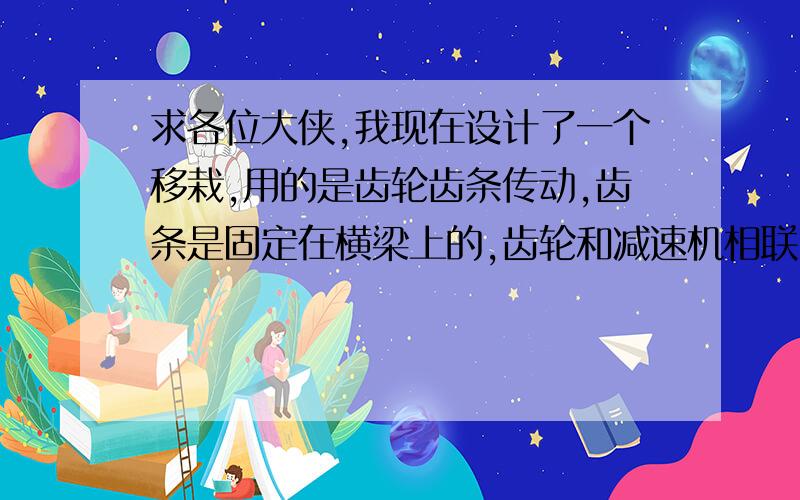 求各位大侠,我现在设计了一个移栽,用的是齿轮齿条传动,齿条是固定在横梁上的,齿轮和减速机相联