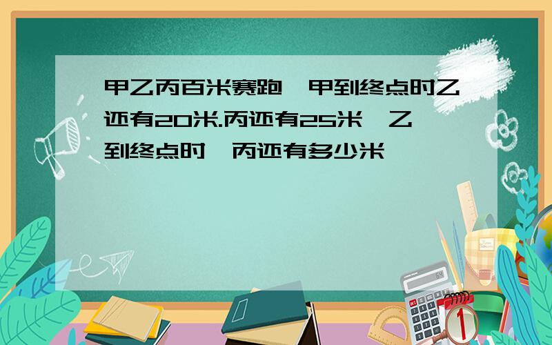 甲乙丙百米赛跑,甲到终点时乙还有20米.丙还有25米,乙到终点时,丙还有多少米