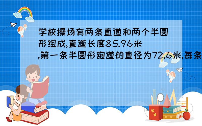 学校操场有两条直道和两个半圆形组成,直道长度85.96米,第一条半圆形跑道的直径为72.6米,每条跑道宽1.25米,在4