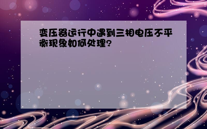 变压器运行中遇到三相电压不平衡现象如何处理?