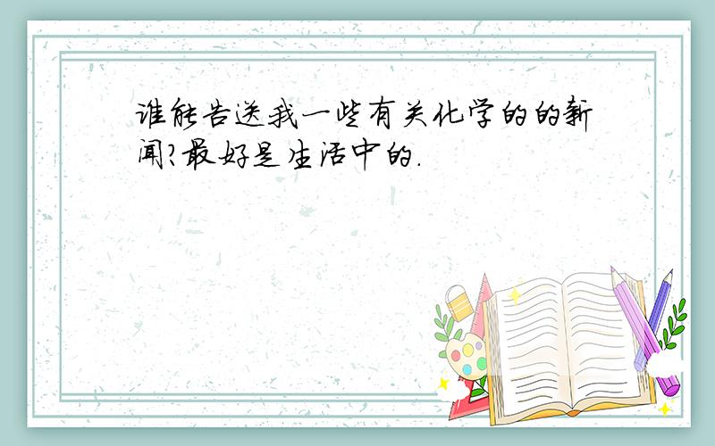 谁能告送我一些有关化学的的新闻?最好是生活中的.