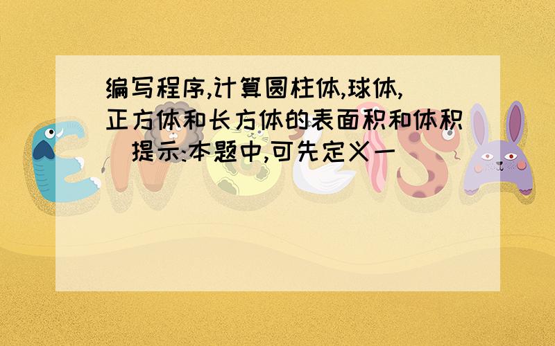 编写程序,计算圆柱体,球体,正方体和长方体的表面积和体积(提示:本题中,可先定义一