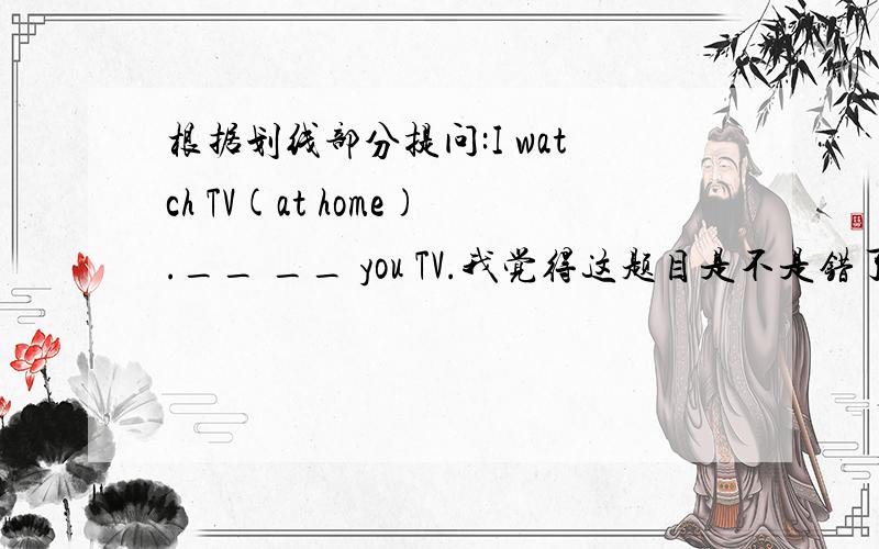 根据划线部分提问:I watch TV(at home).__ __ you TV.我觉得这题目是不是错了