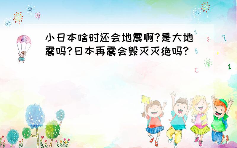 小日本啥时还会地震啊?是大地震吗?日本再震会毁灭灭绝吗?