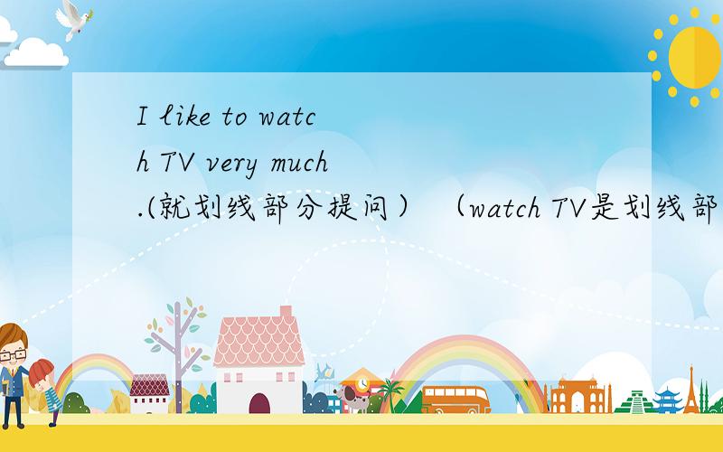 I like to watch TV very much.(就划线部分提问） （watch TV是划线部分）