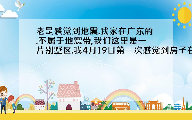 老是感觉到地震.我家在广东的.不属于地震带,我们这里是一片别墅区.我4月19日第一次感觉到房子在摇晃,不过不厉害,一瞬间