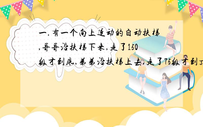 一.有一个向上运动的自动扶梯,哥哥沿扶梯下来,走了150级才到底,弟弟沿扶梯上去,走了75级才到顶.已知哥哥速度是弟弟的