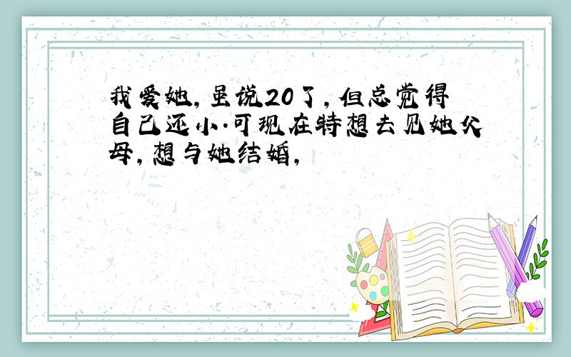 我爱她,虽说20了,但总觉得自己还小.可现在特想去见她父母,想与她结婚,