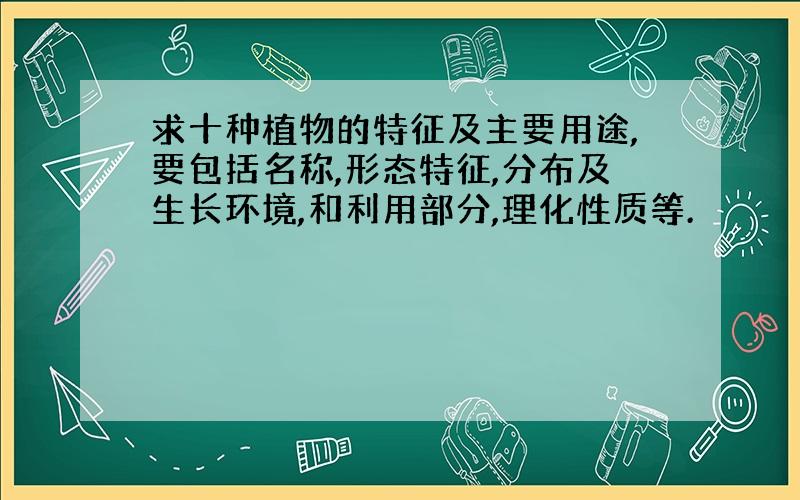 求十种植物的特征及主要用途,要包括名称,形态特征,分布及生长环境,和利用部分,理化性质等.