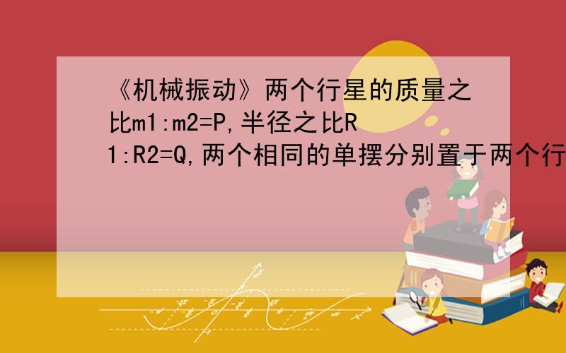 《机械振动》两个行星的质量之比m1:m2=P,半径之比R1:R2=Q,两个相同的单摆分别置于两个行星的表面,那么它们的振