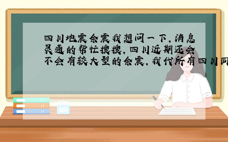 四川地震余震我想问一下,消息灵通的帮忙搜搜,四川近期还会不会有较大型的余震,我代所有四川同胞谢大家了现在仍有余震,但都不