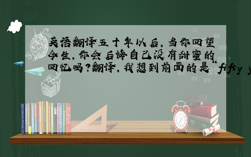 英语翻译五十年以后,当你回望今生,你会后悔自己没有甜蜜的回忆吗?翻译,我想到前面的是“fifty years from